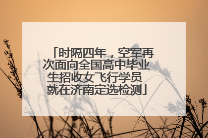 时隔四年，空军再次面向全国高中毕业生招收女飞行学员 就在济南定选检测