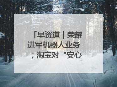 早资道｜荣耀进军机器人业务；淘宝对“安心鉴”服务进行逐步下线调整