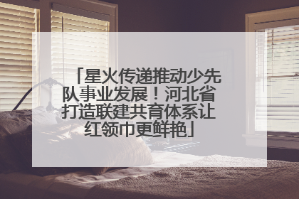 星火传递推动少先队事业发展！河北省打造联建共育体系让红领巾更鲜艳