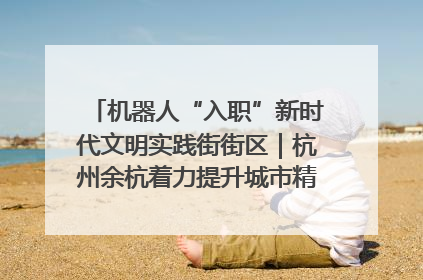 机器人“入职”新时代文明实践街街区｜杭州余杭着力提升城市精细化智能化管理水平