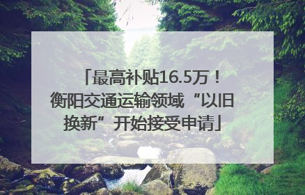 最高补贴16.5万！衡阳交通运输领域“以旧换新”开始接受申请
