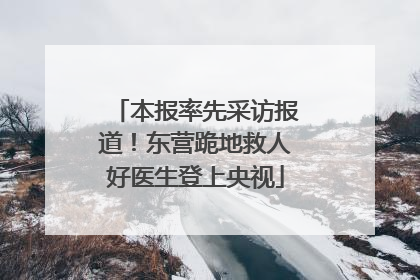 本报率先采访报道！东营跪地救人好医生登上央视