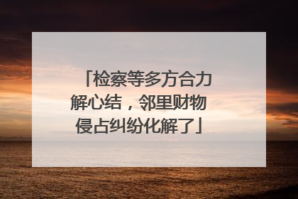 检察等多方合力解心结，邻里财物侵占纠纷化解了