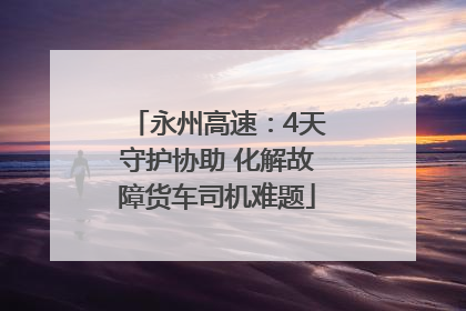 永州高速：4天守护协助 化解故障货车司机难题