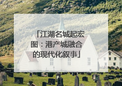 江湖名城起宏图：港产城融合的现代化叙事