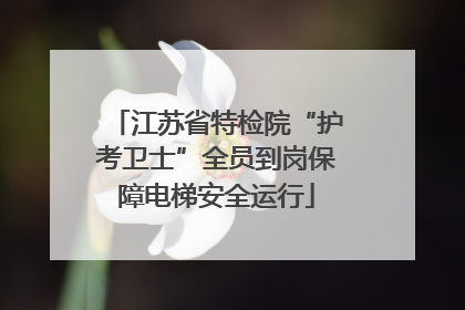 江苏省特检院“护考卫士”全员到岗保障电梯安全运行