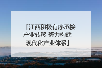 江西积极有序承接产业转移 努力构建现代化产业体系
