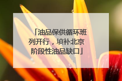 油品保供循环班列开行，填补北京阶段性油品缺口