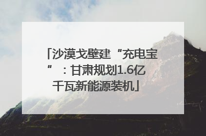 沙漠戈壁建“充电宝”：甘肃规划1.6亿千瓦新能源装机