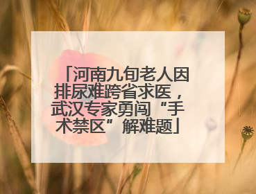 河南九旬老人因排尿难跨省求医，武汉专家勇闯“手术禁区”解难题