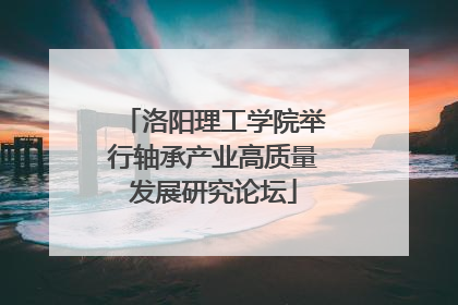 洛阳理工学院举行轴承产业高质量发展研究论坛