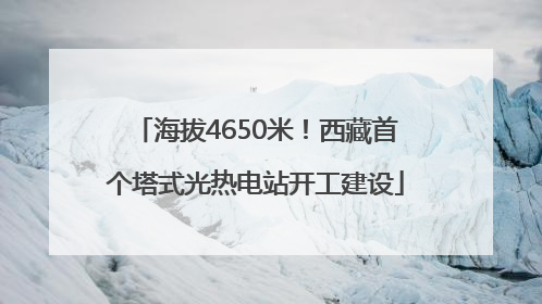 海拔4650米！西藏首个塔式光热电站开工建设