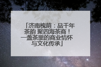 济南槐荫：品千年茶韵 聚四海茶商！一盏茶里的商业情怀与文化传承