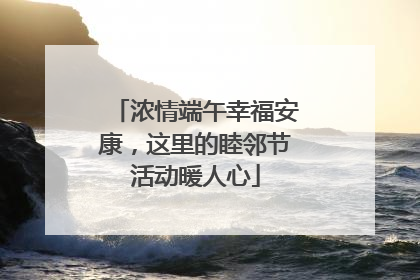 浓情端午幸福安康，这里的睦邻节活动暖人心