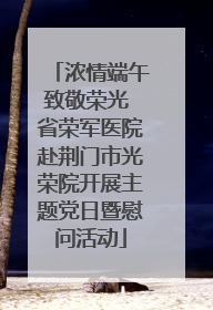 浓情端午致敬荣光 省荣军医院赴荆门市光荣院开展主题党日暨慰问活动