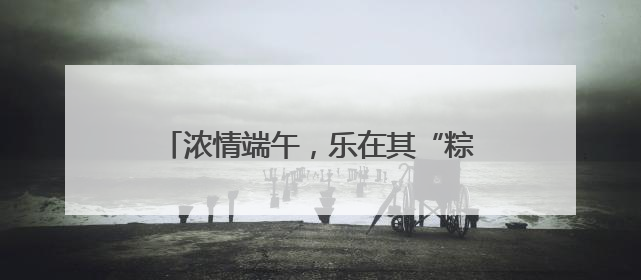浓情端午，乐在其“粽”｜山东移动菏泽分公司举行端午节主题活动