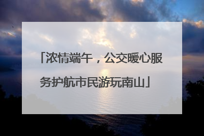 浓情端午，公交暖心服务护航市民游玩南山
