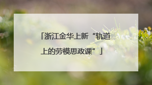 浙江金华上新“轨道上的劳模思政课”