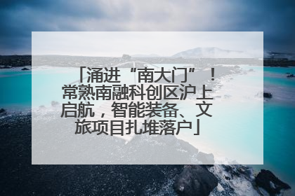 涌进“南大门”！常熟南融科创区沪上启航，智能装备、文旅项目扎堆落户