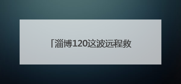 淄博120这波远程救援，央视都忍不住夸！