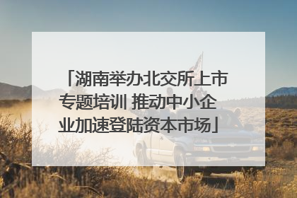 湖南举办北交所上市专题培训 推动中小企业加速登陆资本市场