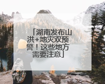 湖南发布山洪+地灾双预警！这些地方需要注意