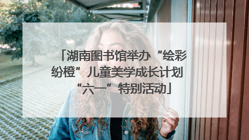 湖南图书馆举办“绘彩纷橙”儿童美学成长计划“六一”特别活动