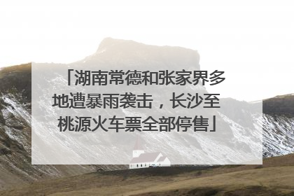 湖南常德和张家界多地遭暴雨袭击，长沙至桃源火车票全部停售