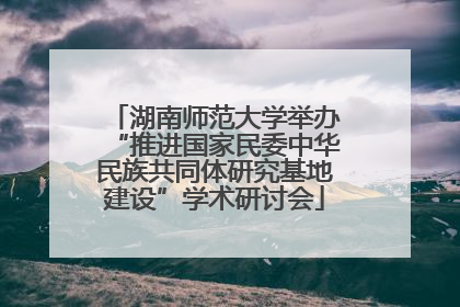 湖南师范大学举办“推进国家民委中华民族共同体研究基地建设”学术研讨会