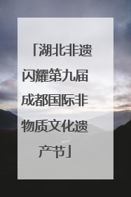 湖北非遗闪耀第九届成都国际非物质文化遗产节