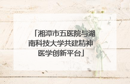 湘潭市五医院与湖南科技大学共建精神医学创新平台