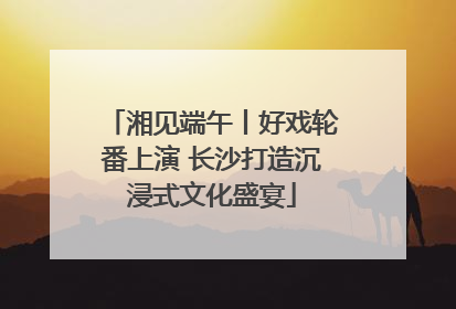 湘见端午丨好戏轮番上演 长沙打造沉浸式文化盛宴