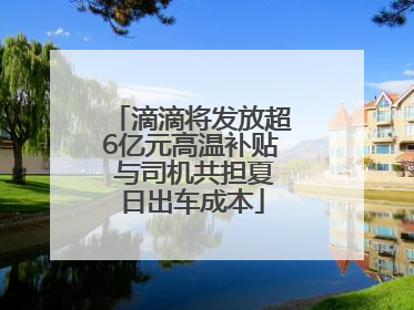 滴滴将发放超6亿元高温补贴 与司机共担夏日出车成本