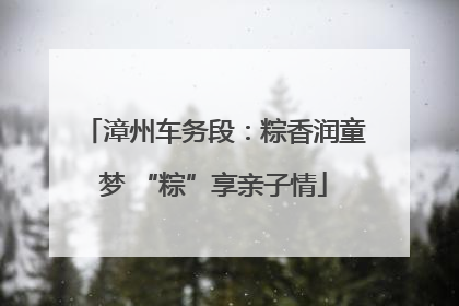 漳州车务段：粽香润童梦 “粽”享亲子情