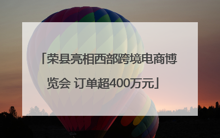 荣县亮相西部跨境电商博览会 订单超400万元