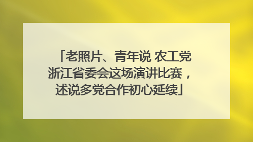 老照片、青年说 农工党浙江省委会这场演讲比赛，述说多党合作初心延续