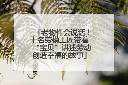 老物件会说话！十名劳模工匠带着“宝贝”讲述劳动创造幸福的故事