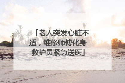 老人突发心脏不适，维修师傅化身救护员紧急送医