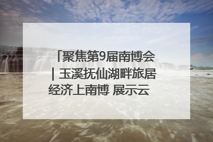 聚焦第9届南博会｜玉溪抚仙湖畔旅居经济上南博 展示云南生活新样本