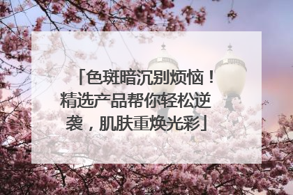 色斑暗沉别烦恼！精选产品帮你轻松逆袭，肌肤重焕光彩