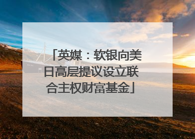 英媒：软银向美日高层提议设立联合主权财富基金