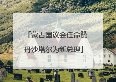 蒙古国议会任命赞丹沙塔尔为新总理
