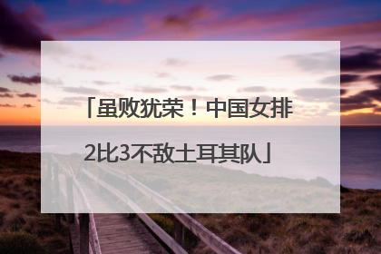虽败犹荣！中国女排2比3不敌土耳其队