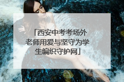 西安中考考场外 老师用爱与坚守为学生编织守护网