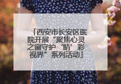 西安市长安区医院开展“聚焦心灵之窗守护‘睛’彩视界”系列活动