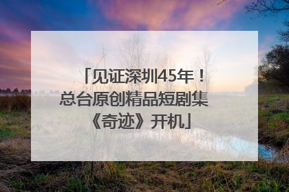 见证深圳45年！总台原创精品短剧集《奇迹》开机