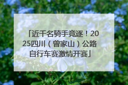 近千名骑手竞逐！2025四川（曾家山）公路自行车赛激情开赛
