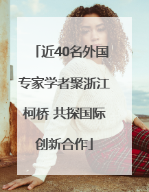 近40名外国专家学者聚浙江柯桥 共探国际创新合作