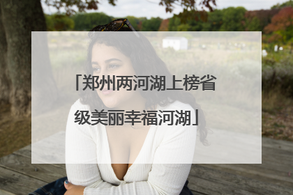郑州两河湖上榜省级美丽幸福河湖