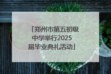 郑州市第五初级中学举行2025届毕业典礼活动